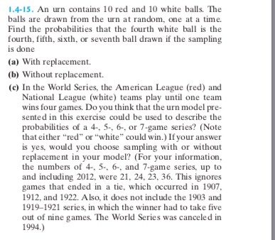 1.4-15. An urn contains 10 red and 10 white balls. The balls are drawn from the urn at random, one at a time. Find the probabilities that the fourth white ball is the fourth, fifth, sixth, or seventh ball drawn if the sampling is done (a) With replacement. (b) Without replacement. (c) In the World Series, the American League (red) and National League (white) teams play until one team wins four games. Do you think that the urn model pre- sented in this exercise could be used to describe the probabilities of a 4-, 5-. 6-, or 7-game series? (Note that either red or white could win.) If your answer is yes, would you choose sampling with or without replacement in your model? (For your information, the numbers of 4-. 5-. 6-, and 7-game series, up to and including 2012, were 21, 24, 23, 36. This ignores games that ended in a tie, which occurred in 1907 1912, and 1922. Also, it does not include the 1903 and 1919-1921 series, in which the winner had to take five out of nine games. The World Series was canceled in 1994.)