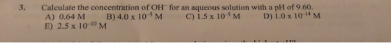 for an aqueous solution with a pH of 9.60. C) 1.5 x 10-5 M 3. Calculate the concentration of OH B) 4.0 x 10-5 M D) 1.0 x 10-1