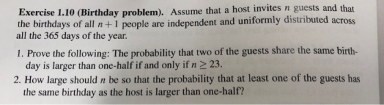 Birthday problem). Assume that a host invites n guests and that days of all n+1 people are independent and uniformly distributed acros Exercise 1.10 ( the birth all the 365 days of the year 1. Prove the following: The probability that two of the guests share the same birth- day is larger than one-half if and only if n 2 23. 2. How large should n be so that the probability that at least one of the guests has the same birthday as the host is larger than one-half?