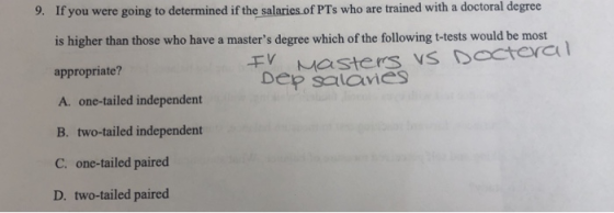 9. If you were going to determined if the salaries of PTs who are trained with a doctoral degree is higher than those who have a masters degree which of the following t-tests would be most appropriate? A. one-tailed independent B. two-tailed independent C. one-tailed paired D. two-tailed paired 干V Dep salcyis VDacteral Dep salaies