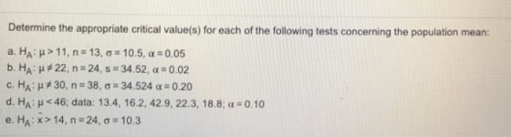 Determine the appropriate critical value(s) for each of the following tests concerning the population mean: а.НА: μ > 1 1, n = 13, σ = 10.5, α = 0.05 b. HA: μ#22, n-24, s-34.52, α 0.02 c. HA: μ关30, n= 38, σ-34.524 α= 0.20 d. HA: μ <46; data: 13.4, 16.2, 42.9, 22.3, 18.8; α-o.10 e.HA : x > 14, n-24, σ-10.3