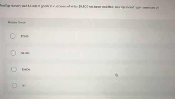 TreeTop Nursery sold $7,500 of goods to customers of which $4,500 has been collected. TreeTop should report revenues of Multiple Choice $7,500. $4,500 $3,000 $o.