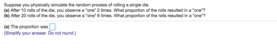 Suppose you physically simulate the random process of rolling a single die. (a) After 10 rolls of the die, you observe a one 2 times. What proportion of the rolls resulted in a one? (b) After 20 rolls of the die, you observe a one 6 times. What proportion of the rolls resulted in a one? (a) The proportion was Simplify your answer. Do not round.)