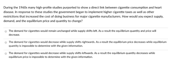 During the 1960s many high-profile studies purported to show a direct link between cigarette consumption and heart disease. In response to these studies the government began to implement higher cigarette taxes as well as other restrictions that increased the cost of doing business for major cigarette manufacturers. How would you expect supply, demand, and the equilibrium price and quantity to change? O The demand for cigarettes would remain unchanged while supply shifts left. As a result the equilibrium quantity and price will decrease. O The demand for cigarettes would decrease while supply shifts rightwards. As a result the equilibrium price decreases while equilibrium quantity is impossible to determine with the given information. O The demand for cigarettes would decrease while supply shifts leftwards. As a result the equilibrium quantity decreases while equilibrium price is impossible to determine with the given information.