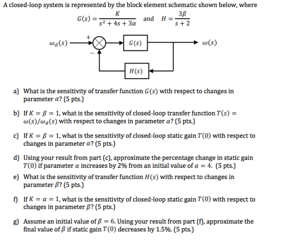 A closed-loop system is represented by the block element schematic shown below, where 3B S+2 and H s2 +4s +3a wa(s) H(s) a) What is the sensitivity of transfer function G (s) with respect to changes in parameter α? (5 pts.) b) If K-β-1, what is the sensitivity of closed-loop transfer function T(s) a(s)/ad(s) with respect to changes in parameter α? (5 pts) c) If K-B -1, what is the sensitivity of closed-loop static gain T(0) with respect to changes in parameter α? (5 pts.) Using your result from part (c), approximate the percentage change in static gain 7(0) if parameter α increases by 2% from an initial value of α-4. (5 pts.) What is the sensitivity of transfer function H(s) with respect to changes in parameter β? (5 pts.) If K α-1, what is the sensitivity of closed-loop static gain T(0) with respect to changes in parameter β? (5 pts.) Assume an initial value of β = 6, Using your result from part(f), approximate the final value of β if static gain T(0) decreases by 1.5%. (5 pts.) d) e) f) g)