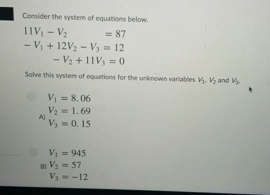 Consider the system of equations below. 11%-y, -Vit 12V2-Vi = 12 =87 V2 + 11%=0 Solve this system of equations for the unknown variables vi, and V. Vi =8.06 v2 = 1.69 V3 = 0.15 A) Vì 945 B)V2 = 57 Vs =-12