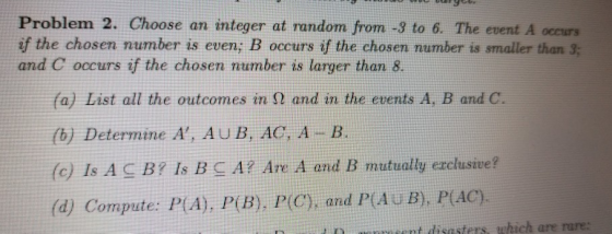 Problem 2. Choose an integer at random from -3 to 6. The event A occurs if the chosen number is even, B occurs if the chosen number is smaller than 3; and C occurs if the chosen number is larger than 8. (a) List all the outcomes in Ω and in the events A, B and C. (b) Determine A, AUB, AG, A B, (c) Is A С B? Is B A? Are A and B mutually er clusive? (d) Compute: P(A), P(B). P(C), and P(Au B, P(AC) t n sent disasters, which are rare: