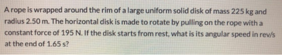 A rope is wrapped around the rim of a large uniform solid disk of mass 225 kg and radius 2.50 m. The horizontal disk is made