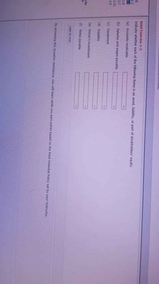Brief Exercise 1-5 Indicate whether each of the following items is an asset, liability, or part of stockholders equity 1-5(a) Accounts receivableY (b) Salaries and wages payable T (c) Equipment (0 Notes payable LINK TO TEXT By accessing this Question Assistance, you will learn while you earn points based on the Point Potential Policy set by your instructor