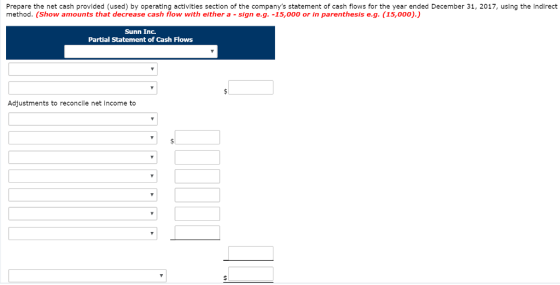 Prepare the net cash provided (used) by operating activitles section of the companys statement of cash flows for the year ended December 31, 2017, using the Indirect method. (Show amounts that decrease cash flow with either a -sign e.g. -15,000 or in parenthesis e.g. (15,000).) Sunn Inc. Partial Statement of Cash Flows Adjustments to reconcile net income to