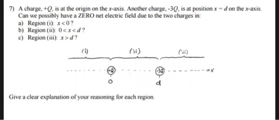7) A charge, +, is at the origin on the x-axis. Another charge, -3Q, is at positionx -d on the x-axis. Can we possibly have a ZERO net electric field due to the two charges in: a) Region (i): x<0? b) Region (ii): 0<x<d? c) Region (ii): x>d? Give a clear explanation of your reasoning for each region.