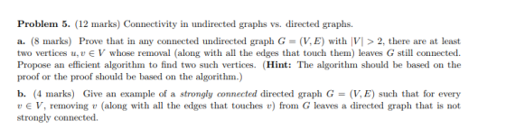Problem 5. (12 marks) Connectivity in undirected graphs vs. directed graphs. a. (8 marks) Prove that in any connected undirected graph G- (V, E) with VI > 2, there are at least two vertices u, u є V whose removal (along with all the edges that touch them) leaves G still connected. Propose an efficient algorithm to find two such vertices. (Hint: The algorithm should be based on the proof or the proof should be based on the algorithm.) b. (4 marks) Give an example of a strongly connected directed graph G = (V,E) such that for every u V, removing u (along with all the edges that touches u) from G leaves a directed graph that is not strongly connected.