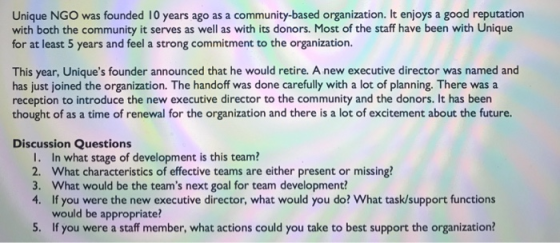 Unique NGO was founded 10 years ago as a community-based organization. It enjoys a good reputation with both the community it serves as well as with its donors. Most of the staff have been with Unique for at least 5 years and feel a strong commitment to the organization. This year, Uniques founder announced that he would retire. A new executive director was named and has just joined the organization. The handoff was done carefully with a lot of planning. There was a reception to introduce the new executive director to the community and the donors. It has been thought of as a time of renewal for the organization and there is a lot of excitement about the future. Discussion Questions I. In what stage of development is this team 2. What characteristics of effective teams are either present or missing? 3. What would be the teams next goal for team development? 4. If you were the new executive director, what would you do? What task/support functions would be appropriate? If you were a staff member, what actions could you take to best support the organization?