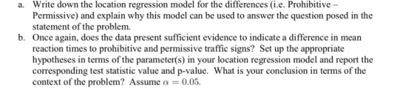 a. Write down the location regression model for the differences (i.e. Prohibitive - Permissive) and explain why this model can be used to answer the question posed in the statement of the problem. b. Once again, does the data present sufficient evidence to indicate a difference in mean reaction times to prohibitive and permissive traffic signs? Set up the appropriate hypotheses in terms of the parameter(s) in your location regression model and report the corresponding test statistic value and p-value. What is your conclusion in terms of the context of the problem? Assumea 0.05.