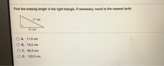 Find the missing length in the right triangle. If necessary, round to the nearest tenth. 17 cm 13 cm O A. 11.0 cm B. 15.0 cm