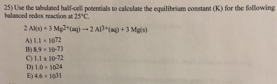 25) Use the tabulated half-cell potentials to calculate the equilibrium constant (K) for the following balanced redox reaction at 25°C. 2 Al(s)+3 Mg2+(aq) A) 1.1 x 1072 B) 8.9 x 10-73 C) 1.1 x 10-72 D) 1.0 x 1024 E) 4.6 x 1031 2 Al3+(aq) +3 Mg(s)