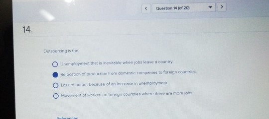 Question 14 fof 20) 14 Outsourcing is the O Unemployment that is inevitable when jobs leave a country Relocation of production from domestic companies to foreign countries O Loss of output because of an increase in unemployment. O Movement of workers to foreign countries where there are more jobs