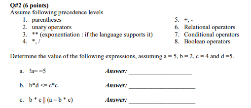 Q#2 (6 points) Assume following precedence levels 1. parentheses 2. unary operators 3. **(exponentiation: if the language supports it) 6. Relational operators 7. Conditional operators 8. Boolean operators Determine the value of the following expressions, assuming a 5, b 2, c 4 and d-5. a. a5 Answer: Answer: Answer: c. b* a-b*c)