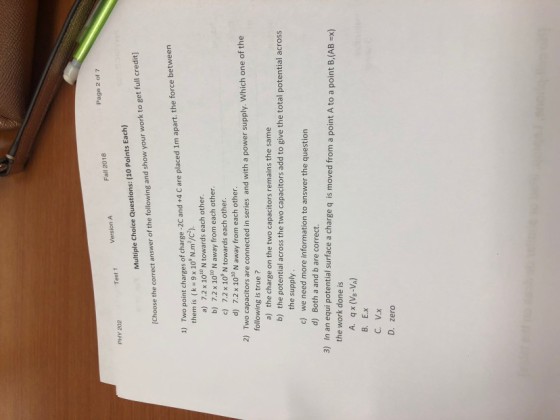 Page 2 of 7 Fall 2018 Version A PHY 202 Multiple Choice Questions: (10 Points Each) [Choose the correct answer of the following and show your work to get full credit) 1) Two point charges of charge -2C and +4 C are placed 1m apart. the force between them is (k 9 x 10° N.m2/c2). a) 7.2 x 1010 N towards each other b) 7.2 x 1o1 N away from each other. c) 7.2 x 10 N towards each other d) 7.2 x 100 N away from each other. 2) Two capacitors are connected in series and with a power supply. Which one of the following is true ? the charge on the two capacitors remains the same b) the potential across the two capacitors add to give the total potential across a) the supply c) we need more information to answer the question d) Both a and b are correct In an equi potential surface a charge q is moved from a point A to a point B,(AB Ex) the work done is 3) A. qx (Ve-VA) B. E.x D. zero