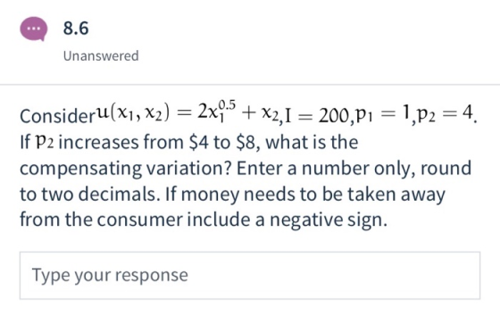 8.6 Unanswered Consideru(x1, x2) = 2x0.5 + x2,1 = 200,21 = 1,p2 = 4. If P2 increases from $4 to $8, what is the compensating