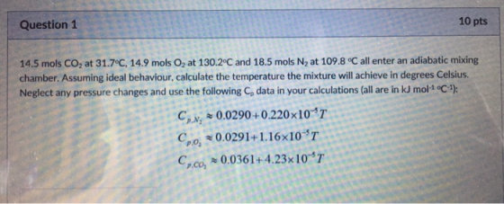 Question 1 10 pts 14.5 mols CO2 at 31.7°C, 14.9 mols O2 at 130.2°C and 18.5 mols N2 at 109.8 °C all enter an adiabatic mixing chamber. Assuming ideal behaviour, calculate the temperature the mixture will achieve in degrees Celsius. Neglect any pressure changes and use the following Co data in your calculations (all are in kJ mol 1 c): C,M2 ~ 0.0290 + 0.220 x10-5T Cpo 0.0291+1.16x10 T Cco 0.0361+4.23x 10 T P.N