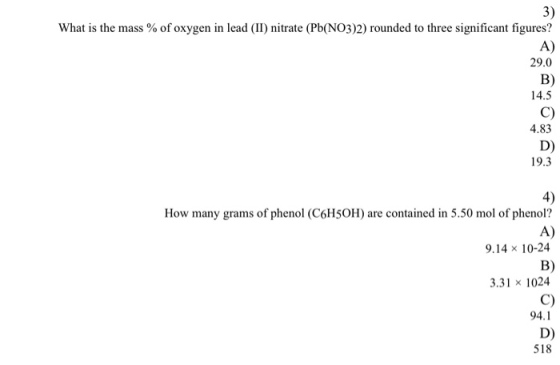 3) What is the mass % of oxygen in lead (II) nitrate (Pb(NO3)2) rounded to three significant figures? A) 29.0 B) 14.5 C) 4.83 D) 19.3 4) How many grams of phenol (C6H5OH) are contained in 5.50 mol of phenol? A) 9.14 × 10-24 B) 3.31 × 1024 C) 94.1 D) 518