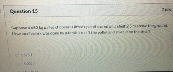 Question 15 2 pts Suppose a 650 kg pallet of boxes is lifted up and stored on a shelf 2.5 m above the ground. How much work w