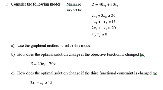 1) Consider the following model: Minimize Z - 40x, +50x, subject to: 2x, + 3x, 2 30 x,x2 212 2x, x2 20 x 20 a) Use the graphical method to solve this model b) How does the optimal solution change if the objective function is changed toi Z- 40x, 70x2 c) How does the optimal solution change if the third functional constraint is changed tot 2x, +x, 2 15