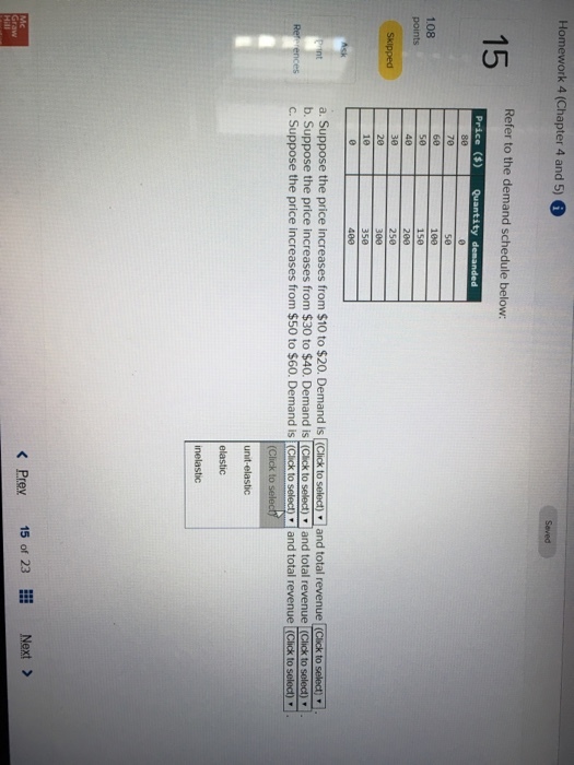 Homework 4 (Chapter 4 and 5) 6 Refer to the demand schedule below: 60 1e0 150 200 250 108 400 a. Suppose the price increases from $10 to $20. Demand is Click to selec)and total revenue (Cick to selecty b. Suppose the price increases from $30 to $40. Demand is (Cick to select) and total revenue Click to selec) es C. Suppose the price increases from $50 to $60. Demand is (Click to selectand total revenue (Click to selec) (Click to unit-elastic inelastic K Prev 15 of 23 Next