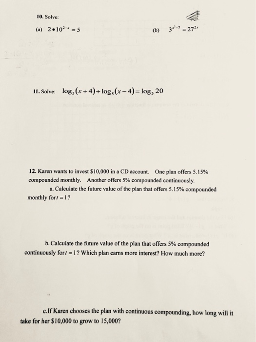 10. Solve: 20102-=5 (b) 3- 272 (a) 11. Solve: log, (x+ 4)+log, (r -4)-logs 20 12. Karen wants to invest $10,000 in a CD account. One plan offers 5.15% compounded monthly. Another offers 5% compounded continuously. a. Calculate the future value of the plan that offers 5.15% compounded monthly for, 17 b. Calculate the future value of the plan that offers 5% compounded continuously fort 1? Which plan eans more interest? How much more? c.If Karen chooses the plan with continuous compounding, how long will it take for her $10,000 to grow to 15,000?