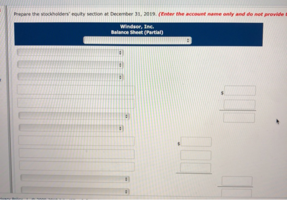 Prepare the stockholders equity section at December 31, 2019. (Enter the account name only and do not provide Windsor, Inc.