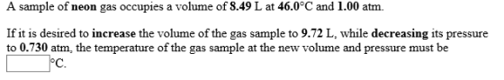 A sample of neon gas occupies a volume of 8.49 L at 46.0°C and 1.00 atm. If it is desired to increase the volume of the gas sample to 9.72 L, while decreasing its pressure to 0.730 atm, the temperature of the gas sample at the new volume and pressure must be C.