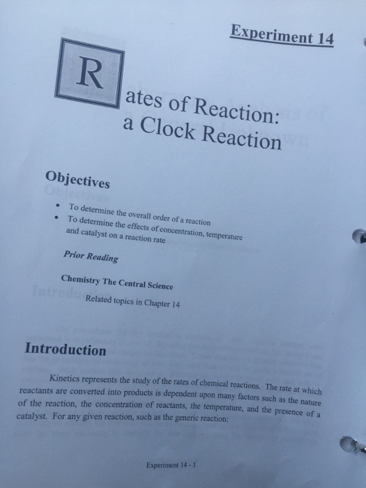 Experiment 14 ates of Reaction: a Clock Reaction Objectives .To determine the overall order of a reaction To determine the effects of concentration, temperature and catalyst on a reaction rate Prior Reading Chemistry The Central Science Related topics in Chapter 14 Introduction Kinetics represents the study of the rates of chemical reactions. The rate at which reactants are converted into products is dependent upon many factors such as the nature of the reaction, the concentration of reactants, the temperature, and the presence of a catalyst. For any given reaction, such as the generic reaction: Experiment 14-1