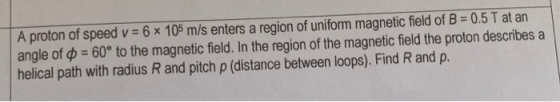 A proton of speed v = 6 x 105 m/s enters a region of uniform magnetic field of B = 0.5 T at an angle of $ = 60° to the magnet