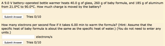 A 9.0 V battery-operated bottle warmer heats 40.0 g of glass, 260 g of baby formula, and 185 g of aluminum from 21.0°C to 90.0°C. How much charge is moved by the battery? Submit Answer Tries 0/10 How many electrons per second flow if it takes 6.00 min to warm the formula? (Hint: Assume that the specific heat of baby formula is about the same as the specific heat of water.) (You do not need to enter any units.) electrons/s Submit Answer Tries 0/10
