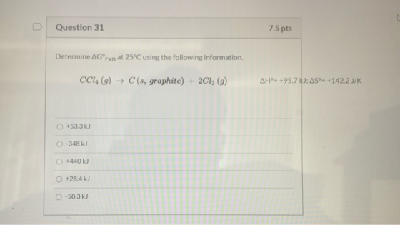 Question 31 7.5 pts Determine AG rxn at 25°C using the following information CCI (9) → C (s, graphite) + 2Cl2 (9) AH°= +95.7