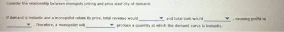 Consider the relationship between monopoly pricing and price elasticity of demand. If demand is inelastic and a monopolist raises its price, total revenue wouldand total cost wouldcausing profit to . Therefore, a monopolist will ▼ produce a quantity at which the demand curve is inelastic.