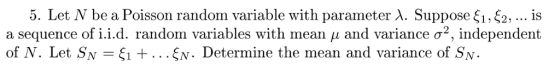 5. Let N be a Poisson random variable with parameter λ. Suppose ξι, ξ2, is a sequence of 1.1.d. random variables with mean μ and variance σ2, independent of N. Let SN ξι + ξΝ. Determine the mean and variance of SN.