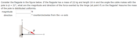Consider the flagpole In the figure below. If the flagpole has a mass of 22 kg and length 10 m and the angle the cable makes with the pole is φ = 21°, what are the magnitude and direction of the force exerted by the hinge (at point P) on the flagpole? Assume the mass of the pole is distrlbuted unlformly. magnitude direction counterclockwise from the +x-axis