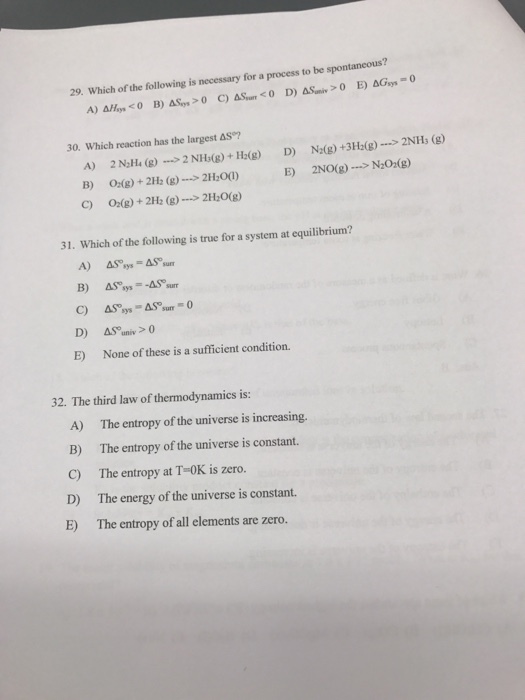 29. Which of the following is necessary for a process to be spontaneous? AGsys 30. Which reaction has the largest AS 2NH3 (g) N20m(g) 2H2O(g) 31. Which of the following is true for a system at equilibrium? A) AS sys-AS sum D) AS univ 0 E) None of these is a sufficient condition. 32. The third law of thermodynamics is: A) The entropy of the universe is increasing. B) The entropy of the universe is constant. C) The entropy at T 0K is zero. D) The energy of the universe is constant.