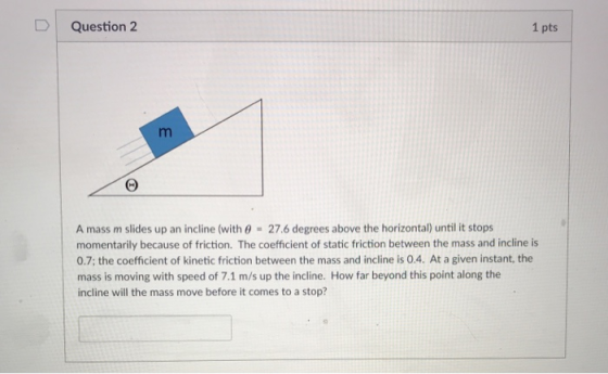 D | Question 2 1 pts A mass m slides up an incline (with 0 27.6 degrees above the horizontal) until it stops momentarily beca