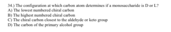 34.) The configuration at which carbon atom determines if a monosaccharide is D or L? A) The lowest numbered chiral carbon B)