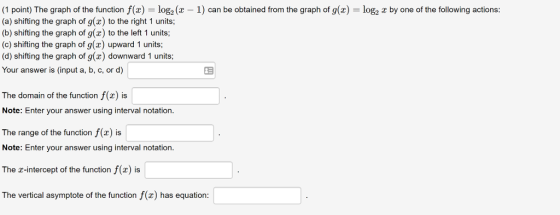 (1 point) The graph of the function f(z-log2(z-1) can be obtained from the graph of g(x)-log2 z by one of the following actions: (a) shifting the graph of g(x) to the right 1 units; (b) shifting the graph of g(x) to the left 1 units; (c) shifting the graph of g(x) upward 1 units; (d) shifting the graph of g(x) downward 1 units Your answer is (input a, b, c, or d) 23 The domain of the function f(z) is Note: Enter your answer using interval notation. The range of the function f(x) is Note: Enter your answer using interval notation. The z-intercept of the function f(x) is The vertical asymptote of the function f(x) has equation: