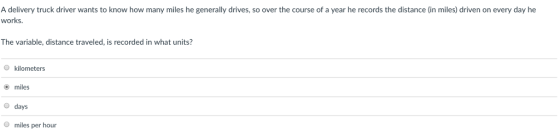 A delivery truck driver wants to know how many miles he generally drives, so over the course of a year he records the distance (in miles) driven on every day he works. The variable, distance traveled, is recorded in what units? O kilometers miles O days miles per hour