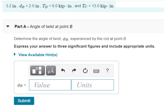 3.2 in , dB = 2.0 in TB = 6.0 kip.in , and Tc = 13.0 kip-in. Part A - Angle of twist at point B Determine the angle of twist,