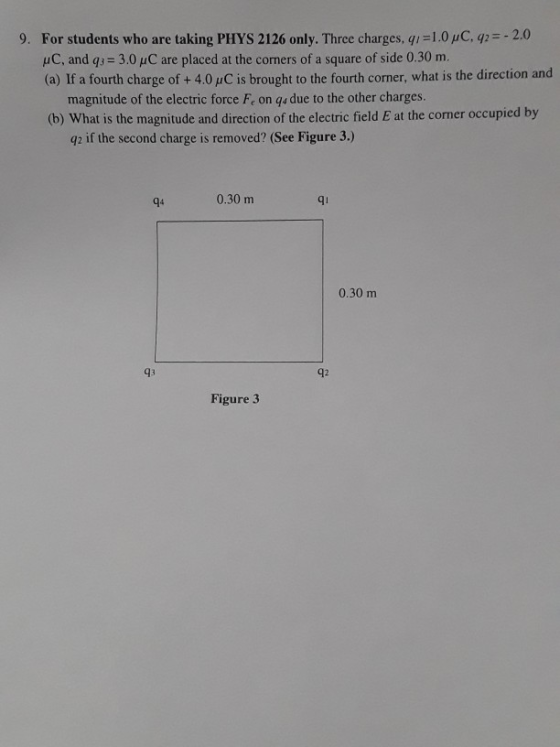 1.0n·y2=-2.0 For students who are taking PHYS 2126 only. Three charges, q HC, and qs 3.0 uC are placed at the corners of a square of side 0.30 m. (a) If a fourth charge of +4.0 uC is brought to the fourth corner, what is the direction and 9. magnitude of the electric force F, on qs due to the other charges (b) What is the magnitude and direction of the electric field E at the corner occupied by g2 if the second charge is removed? (See Figure 3.) q4 0.30 m qi 0.30 m 93 92 Figure 3