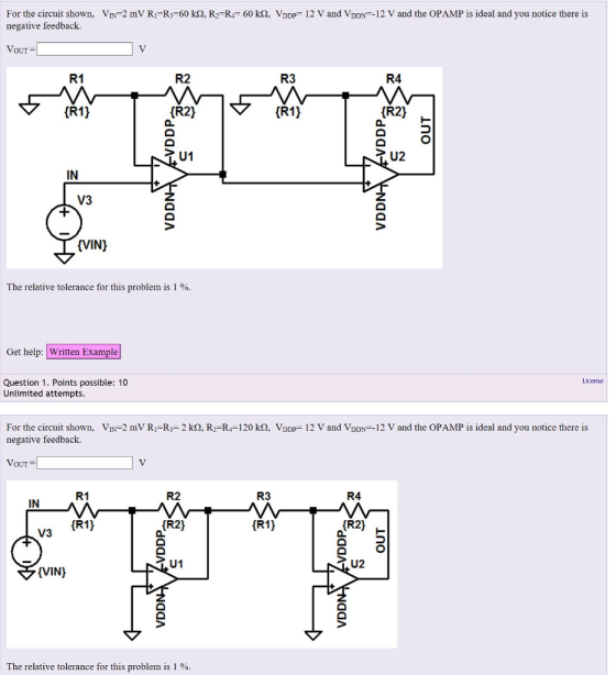 For the circuit shown, VIN 2 mV RI R3-60 k2, R2-R 60 k2, VDDP 12 V and VDDN 12 V and the OPAMP is ideal and you notice there is negative feedback. VOUT R1 R2 R3 R4 iR11 (R2) iR1) fR21 - IN V3 (VIN) The relative tolerance for this problem is 1 % Get help: Written Example License Question 1. Points possible: 10 Unlimited attempts For the circuit shown. negative feedback. Vr.-2 mV RI-R3-2 kQ. R2_R4-120 kQ. VDDp-12 V and VDDN-12 V and the OPAMP is ideal and you notice there is VouT R3 R4 R1 R2 IN R1) R2) R1) R2) V3 U1 (VIN) The relative tolerance for this problem is 1 %.