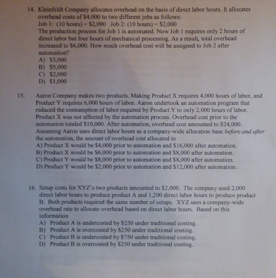 14. Kleinfeldt Company allocates overhead on the basis of direct labor hours. It allocates overhead costs of $4,000 to two different jobs as follows: Job 1: (10 hours)- $2,000 Job 2: (10 hours) $2,000 The production process for Job 1 is automated. Now Job 1 requires only 2 hours of direct labor but four hours of mechanical processing. As a result, total overhead increased to $6,000. How much overhead cost will be assigned to Job 2 after automation? A) $3,000 B) $5,000 C) $2,000 D) $1,000 15. Aaron Company makes two products. Making Product X requires 4,000 hours of labor, and Product Y requires 6,000 hours of labor. Aaron undertook an automation program that reduced the consumption of labor required by Product Y to only 2,000 hours of labor. Product X was not affected by the automation process. Overhead cost prior to the automation totaled $10,000. After automation, overhead cost amounted to $24,000. Assuming Aaron uses direct labor hours as a company-wide allocation base before and after the automation, the amount of overhead cost allocated to A) Product X would be $4,000 prior to automation and $16,000 after automation. B) Product X would be $6,000 prior to automation and $8,000 after automation. C) Product Y would be $8,000 prior to automation and $8,000 after automation. D) Product Y would be $2,000 prior to automation and $12,000 after automation. 16. Setup costs for XYZs two products amounted to $2,000. The company used 2,000 direct labor hours to produce product A and 1,200 direct labor hours to produce product B. Both products required the same number of setups. XYZ uses a company-wide overhead rate to allocate overhead based on direct labor hours. Based on this information A) Product A is undercosted by $250 under traditional costing. B) Product A is overcosted by $250 under traditional costing. C) Product B is undercosted by $750 under traditional costing. D) Product B is overcosted by $250 under traditional costing.