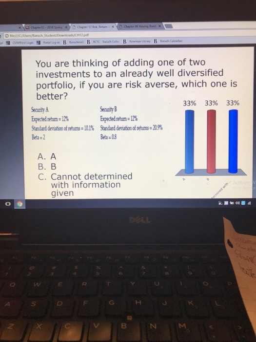 O flel/CAseny/Baruch Student/Download/CHI2pd You are thinking of adding one of two investments to an already well diversified portfolio, if you are risk averse, which one is better? 33% 33% 33% Expected return 12% Standard deviationofretums:10.1% Beta 2 Secunty Expectedretam 12% Standarddmation fretums-M9% Beta.? A. A ?.? C. Cannot determined with information given 0 o 9 8 4