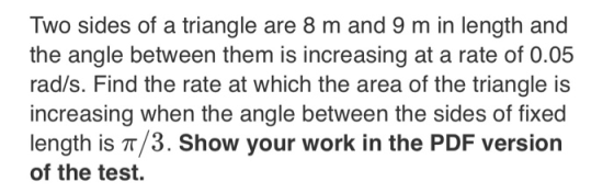 Two sides of a triangle are 8 m and 9 m in length and the angle between them is increasing at a rate of 0.05 rad/s. Find the